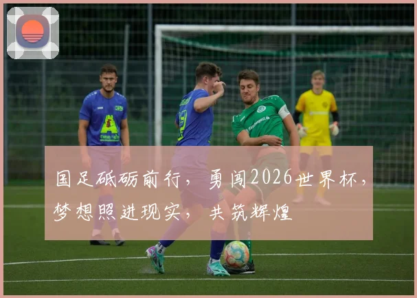 国足砥砺前行，勇闯2026世界杯，梦想照进现实，共筑辉煌