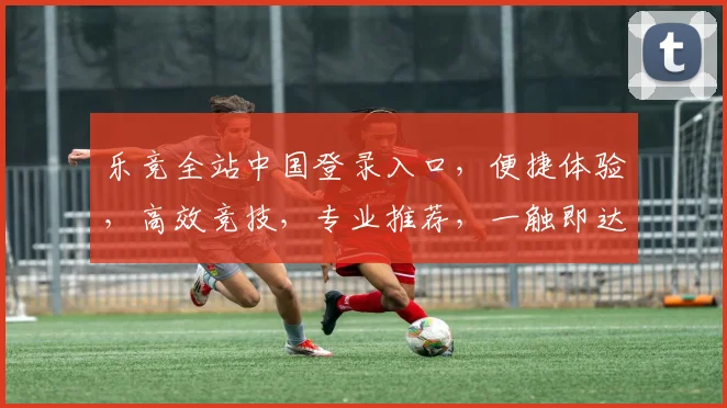 乐竞全站中国登录入口，便捷体验，高效竞技，专业推荐，一触即达