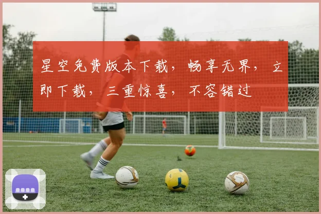 星空免费版本下载，畅享无界，立即下载，三重惊喜，不容错过