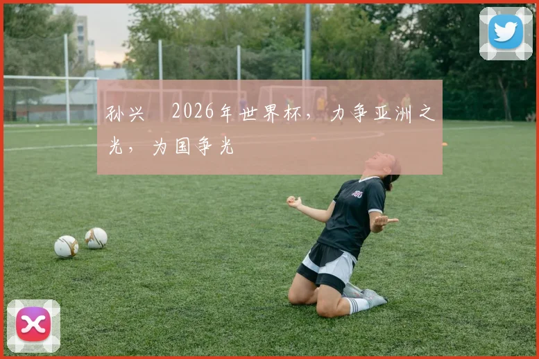 孙兴慜2026年世界杯，力争亚洲之光，为国争光