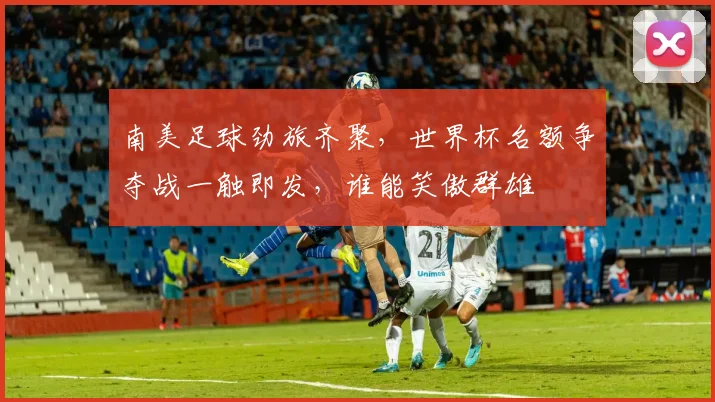 南美足球劲旅齐聚，世界杯名额争夺战一触即发，谁能笑傲群雄