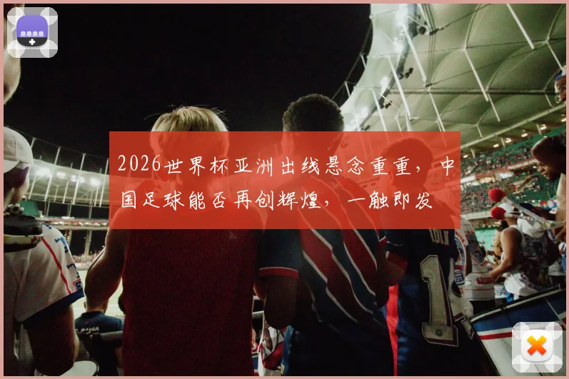 2026世界杯亚洲出线悬念重重，中国足球能否再创辉煌，一触即发