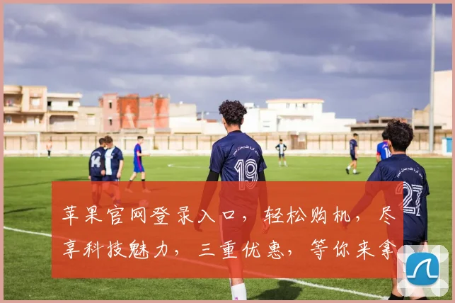 苹果官网登录入口，轻松购机，尽享科技魅力，三重优惠，等你来拿，不容错过