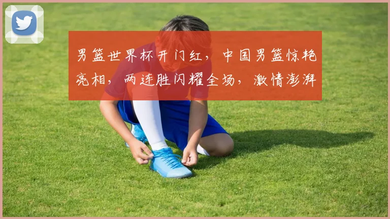 男篮世界杯开门红，中国男篮惊艳亮相，两连胜闪耀全场，激情澎湃