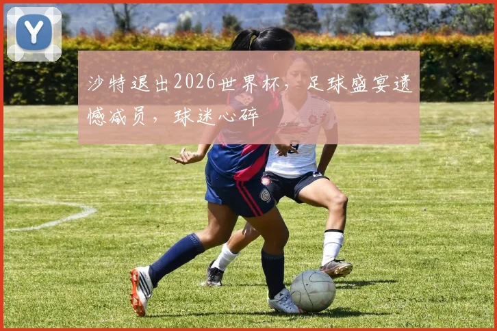 沙特退出2026世界杯，足球盛宴遗憾减员，球迷心碎