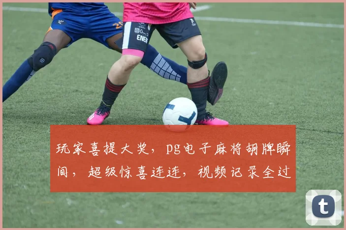 玩家喜提大奖，pg电子麻将胡牌瞬间，超级惊喜连连，视频记录全过程