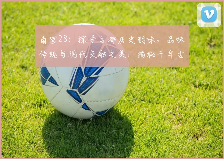 南宫28：探寻古都历史韵味，品味传统与现代交融之美，揭秘千年古城魅力所在