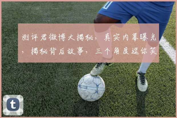 测评君微博大揭秘，真实内幕曝光，揭秘背后故事，三个角度逗你笑