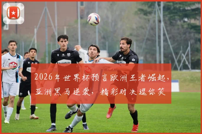2026年世界杯预言欧洲王者崛起，亚洲黑马逆袭，精彩对决逗你笑