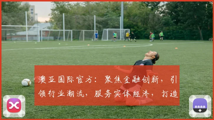 澳亚国际官方：聚焦金融创新，引领行业潮流，服务实体经济，打造卓越品牌，三重优势，共赢未来